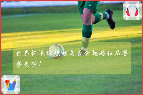 世界杯滚球热潮是否会超越往届赛事表现？