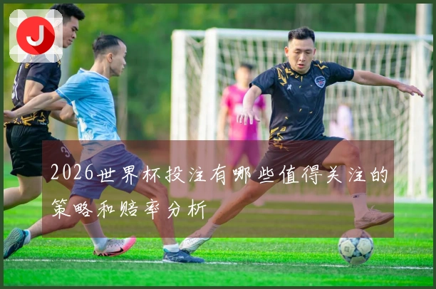 2026世界杯投注有哪些值得关注的策略和赔率分析