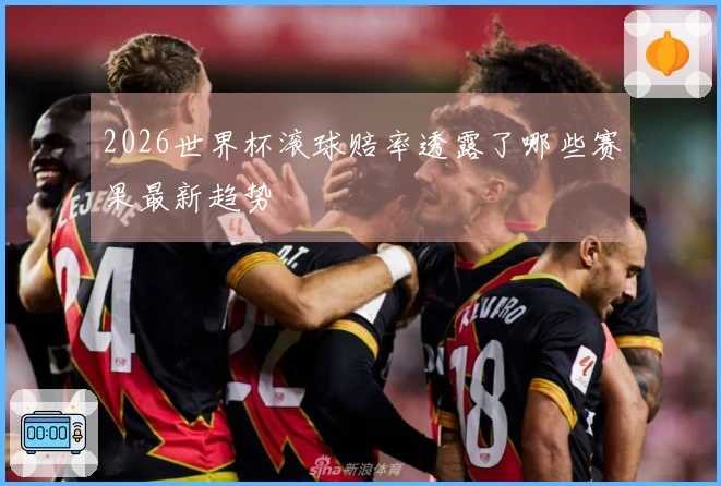 2026世界杯滚球赔率透露了哪些赛果最新趋势
